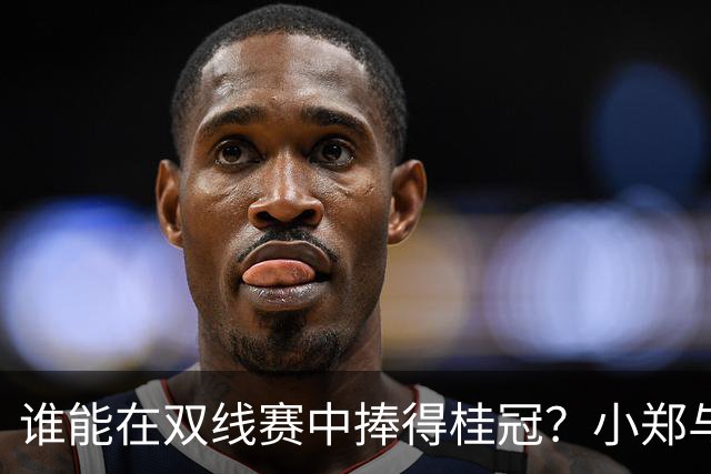 谁能在双线赛中捧得桂冠？小郑与张帅携手争辉，阿卡誓师胡子队
